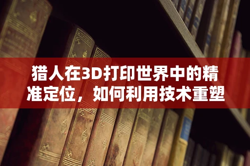 猎人在3D打印世界中的精准定位，如何利用技术重塑狩猎体验？