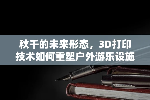 秋千的未来形态，3D打印技术如何重塑户外游乐设施？