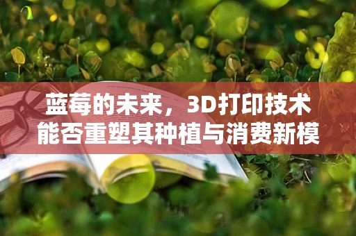蓝莓的未来，3D打印技术能否重塑其种植与消费新模式？