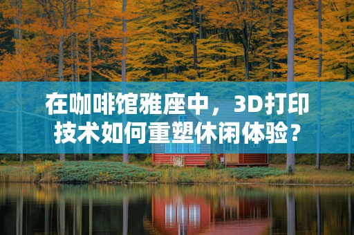 在咖啡馆雅座中，3D打印技术如何重塑休闲体验？