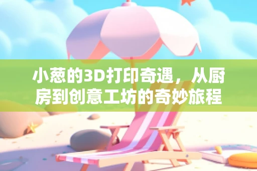 小葱的3D打印奇遇，从厨房到创意工坊的奇妙旅程