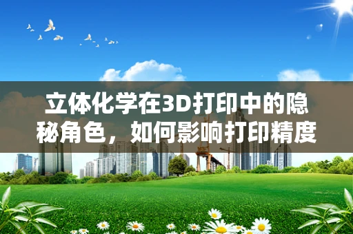 立体化学在3D打印中的隐秘角色，如何影响打印精度与材料性能？