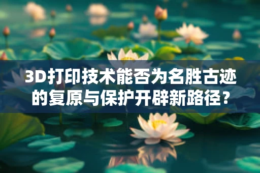 3D打印技术能否为名胜古迹的复原与保护开辟新路径？