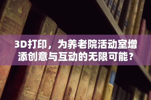 3D打印，为养老院活动室增添创意与互动的无限可能？
