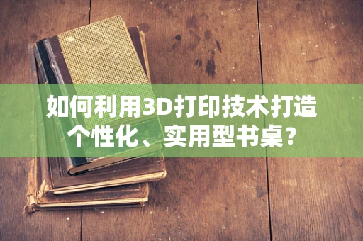 如何利用3D打印技术打造个性化、实用型书桌？