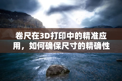 卷尺在3D打印中的精准应用，如何确保尺寸的精确性？