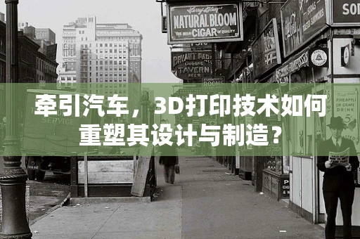 牵引汽车，3D打印技术如何重塑其设计与制造？