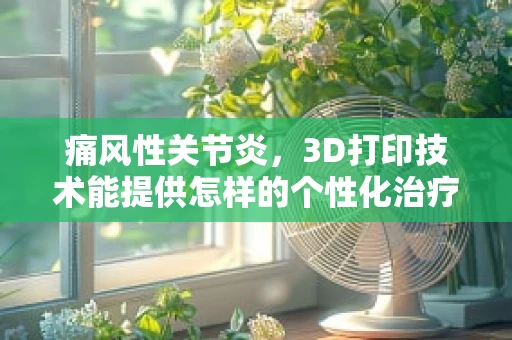 痛风性关节炎，3D打印技术能提供怎样的个性化治疗解决方案？