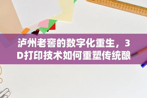 泸州老窖的数字化重生，3D打印技术如何重塑传统酿酒工艺的未来？