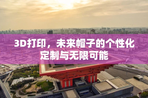3D打印，未来帽子的个性化定制与无限可能