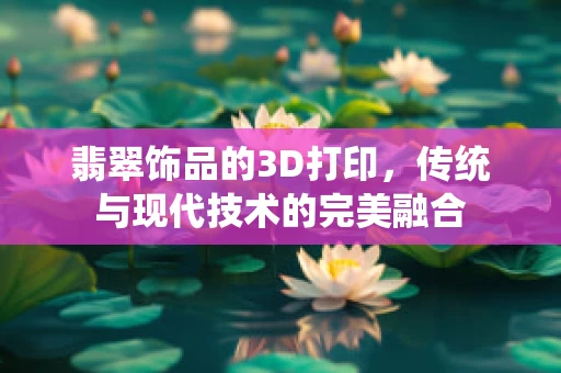 翡翠饰品的3D打印，传统与现代技术的完美融合
