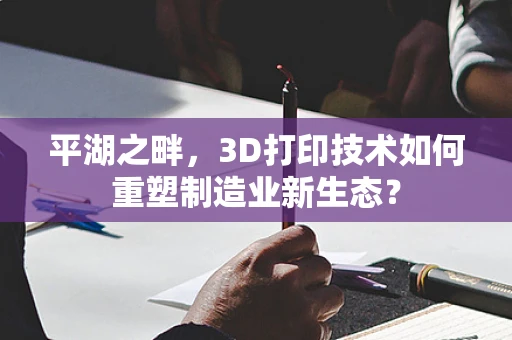 平湖之畔，3D打印技术如何重塑制造业新生态？