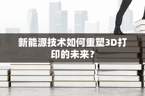 新能源技术如何重塑3D打印的未来？