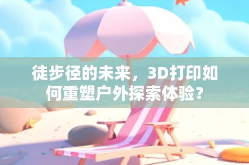 徒步径的未来，3D打印如何重塑户外探索体验？