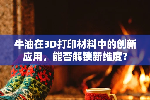 牛油在3D打印材料中的创新应用，能否解锁新维度？