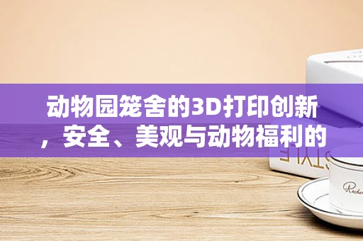 动物园笼舍的3D打印创新，安全、美观与动物福利的完美平衡？