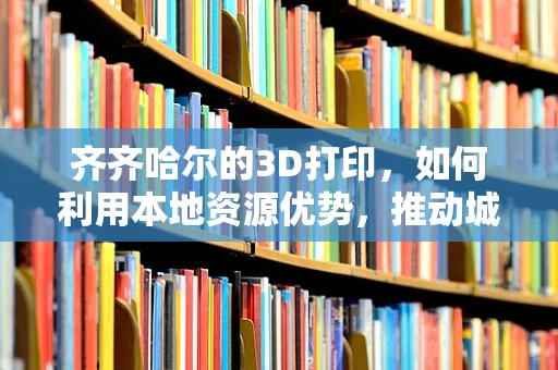 齐齐哈尔的3D打印，如何利用本地资源优势，推动城市制造业的数字化转型？