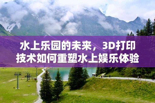 水上乐园的未来，3D打印技术如何重塑水上娱乐体验？