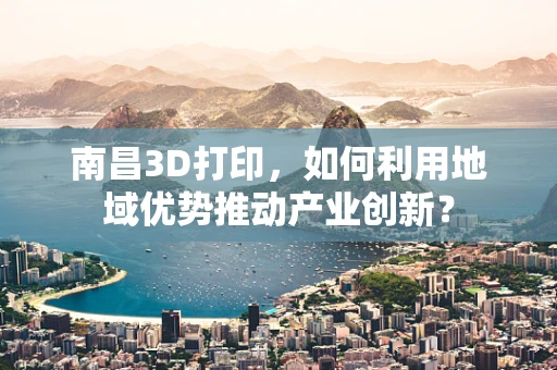 南昌3D打印，如何利用地域优势推动产业创新？