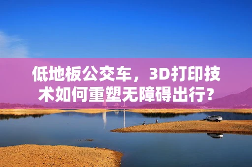 低地板公交车，3D打印技术如何重塑无障碍出行？
