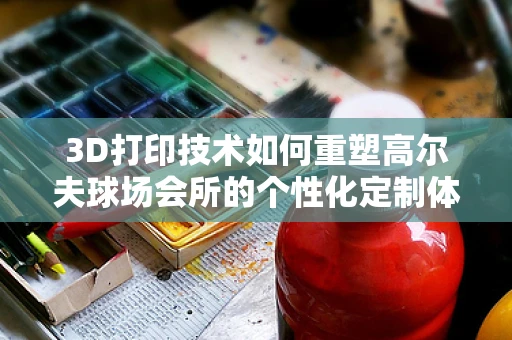 3D打印技术如何重塑高尔夫球场会所的个性化定制体验？