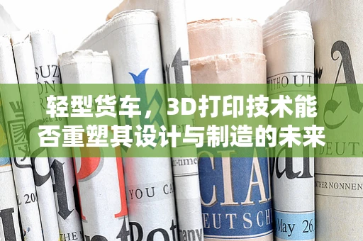 轻型货车，3D打印技术能否重塑其设计与制造的未来？
