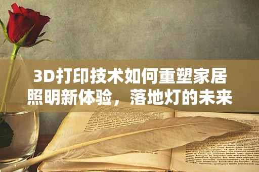 3D打印技术如何重塑家居照明新体验，落地灯的未来之路？