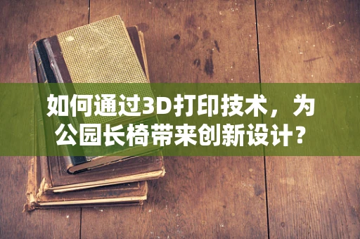 如何通过3D打印技术，为公园长椅带来创新设计？