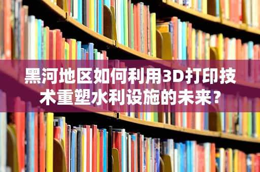 黑河地区如何利用3D打印技术重塑水利设施的未来？