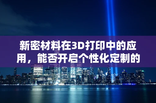 新密材料在3D打印中的应用，能否开启个性化定制的新纪元？