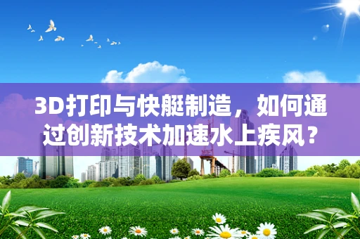 3D打印与快艇制造，如何通过创新技术加速水上疾风？