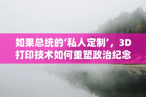 如果总统的‘私人定制’，3D打印技术如何重塑政治纪念品？