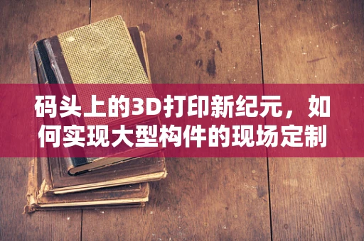 码头上的3D打印新纪元，如何实现大型构件的现场定制化生产？