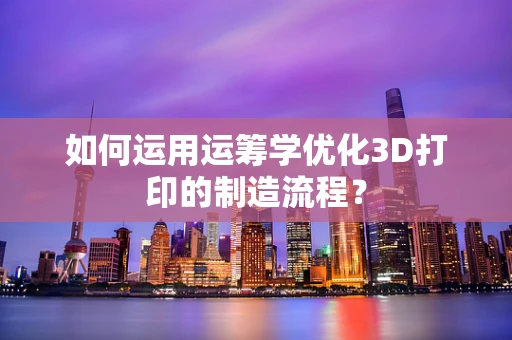 如何运用运筹学优化3D打印的制造流程？