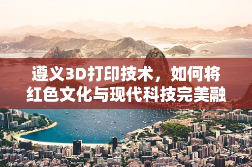 遵义3D打印技术，如何将红色文化与现代科技完美融合？