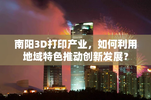 南阳3D打印产业，如何利用地域特色推动创新发展？