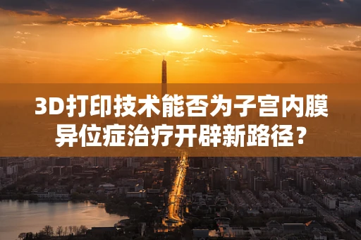 3D打印技术能否为子宫内膜异位症治疗开辟新路径？