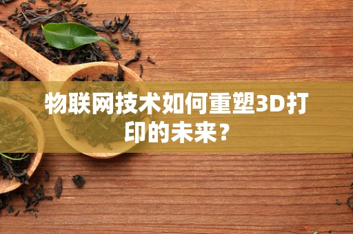 物联网技术如何重塑3D打印的未来？
