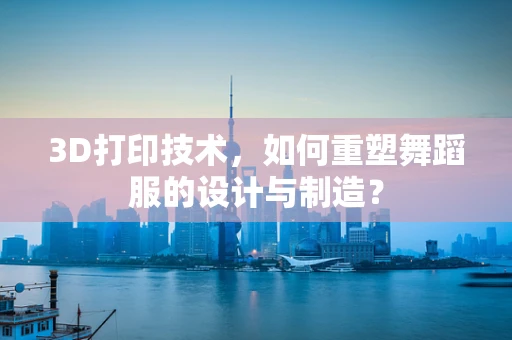 3D打印技术，如何重塑舞蹈服的设计与制造？