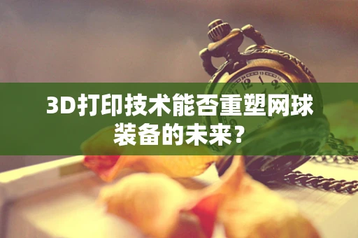 3D打印技术能否重塑网球装备的未来？