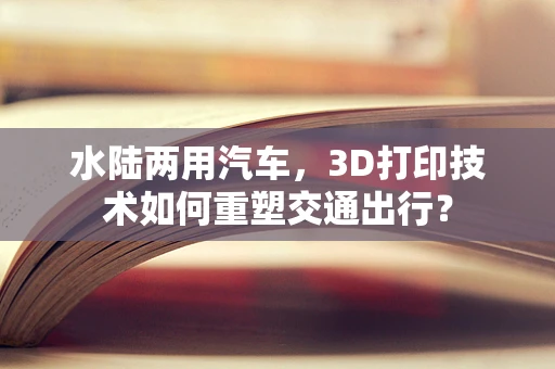水陆两用汽车，3D打印技术如何重塑交通出行？