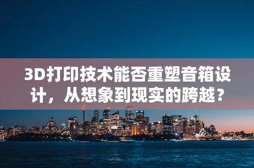 3D打印技术能否重塑音箱设计，从想象到现实的跨越？