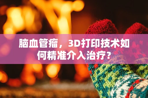 脑血管瘤，3D打印技术如何精准介入治疗？