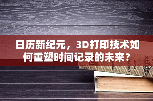日历新纪元，3D打印技术如何重塑时间记录的未来？