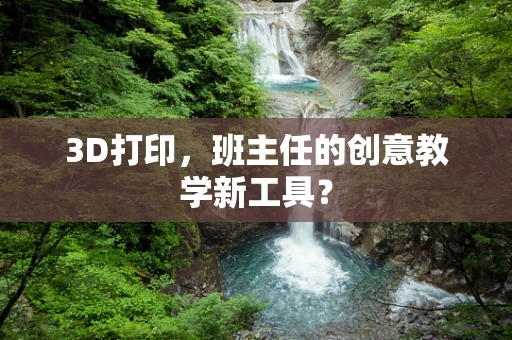 3D打印，班主任的创意教学新工具？