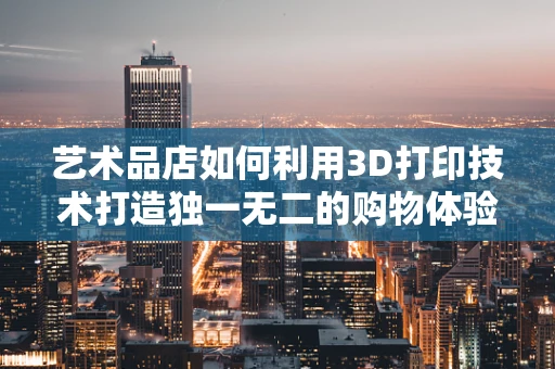 艺术品店如何利用3D打印技术打造独一无二的购物体验？