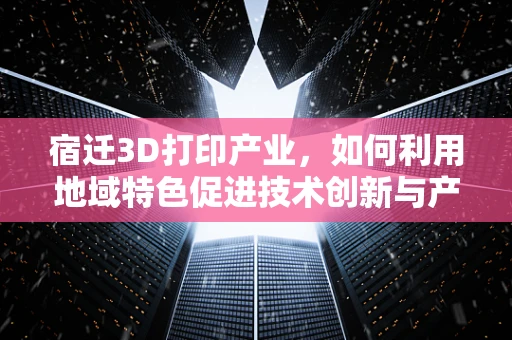 宿迁3D打印产业，如何利用地域特色促进技术创新与产业升级？
