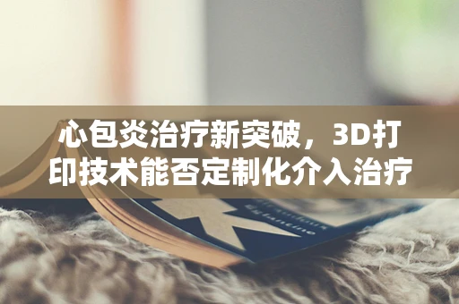 心包炎治疗新突破，3D打印技术能否定制化介入治疗路径？