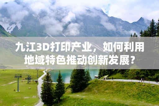 九江3D打印产业，如何利用地域特色推动创新发展？