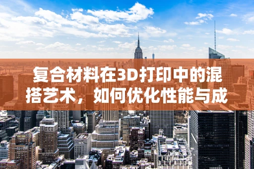 复合材料在3D打印中的混搭艺术，如何优化性能与成本？